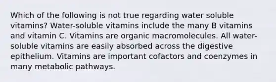 Which of the following is not true regarding water soluble vitamins? Water-soluble vitamins include the many B vitamins and vitamin C. Vitamins are organic macromolecules. All water-soluble vitamins are easily absorbed across the digestive epithelium. Vitamins are important cofactors and coenzymes in many metabolic pathways.