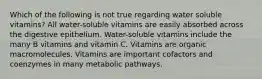 Which of the following is not true regarding water soluble vitamins? All water-soluble vitamins are easily absorbed across the digestive epithelium. Water-soluble vitamins include the many B vitamins and vitamin C. Vitamins are organic macromolecules. Vitamins are important cofactors and coenzymes in many metabolic pathways.