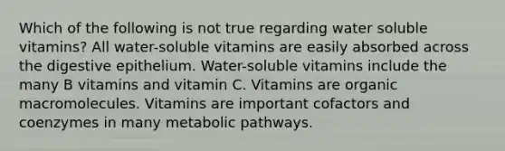 Which of the following is not true regarding water soluble vitamins? All water-soluble vitamins are easily absorbed across the digestive epithelium. Water-soluble vitamins include the many B vitamins and vitamin C. Vitamins are organic macromolecules. Vitamins are important cofactors and coenzymes in many metabolic pathways.