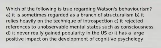 Which of the following is true regarding Watson's behaviourism? a) it is sometimes regarded as a branch of structuralism b) it relies heavily on the technique of introspection c) it rejected references to unobservable mental states such as consciousness d) it never really gained popularity in the US e) it has a large positive impact on the development of cognitive psychology