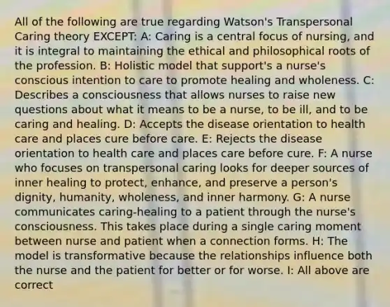 All of the following are true regarding Watson's Transpersonal Caring theory EXCEPT: A: Caring is a central focus of nursing, and it is integral to maintaining the ethical and philosophical roots of the profession. B: Holistic model that support's a nurse's conscious intention to care to promote healing and wholeness. C: Describes a consciousness that allows nurses to raise new questions about what it means to be a nurse, to be ill, and to be caring and healing. D: Accepts the disease orientation to health care and places cure before care. E: Rejects the disease orientation to health care and places care before cure. F: A nurse who focuses on transpersonal caring looks for deeper sources of inner healing to protect, enhance, and preserve a person's dignity, humanity, wholeness, and inner harmony. G: A nurse communicates caring-healing to a patient through the nurse's consciousness. This takes place during a single caring moment between nurse and patient when a connection forms. H: The model is transformative because the relationships influence both the nurse and the patient for better or for worse. I: All above are correct