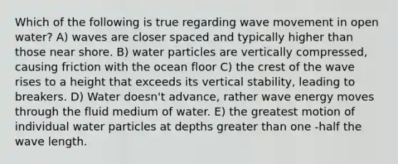 Which of the following is true regarding wave movement in open water? A) waves are closer spaced and typically higher than those near shore. B) water particles are vertically compressed, causing friction with the ocean floor C) the crest of the wave rises to a height that exceeds its vertical stability, leading to breakers. D) Water doesn't advance, rather wave energy moves through the fluid medium of water. E) the greatest motion of individual water particles at depths greater than one -half the wave length.