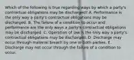 Which of the following is true regarding ways by which a party's contractual obligations may be discharged? A. Performance is the only way a party's contractual obligations may be discharged. B. The failure of a condition to occur and performance are the only ways a party's contractual obligations may be discharged. C. Operation of law is the only way a party's contractual obligations may be discharged. D. Discharge may occur through material breach by one or both parties. E. Discharge may not occur through the failure of a condition to occur.