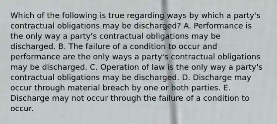 Which of the following is true regarding ways by which a party's contractual obligations may be discharged? A. Performance is the only way a party's contractual obligations may be discharged. B. The failure of a condition to occur and performance are the only ways a party's contractual obligations may be discharged. C. Operation of law is the only way a party's contractual obligations may be discharged. D. Discharge may occur through material breach by one or both parties. E. Discharge may not occur through the failure of a condition to occur.