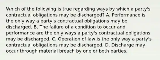 Which of the following is true regarding ways by which a party's contractual obligations may be discharged? A. Performance is the only way a party's contractual obligations may be discharged. B. The failure of a condition to occur and performance are the only ways a party's contractual obligations may be discharged. C. Operation of law is the only way a party's contractual obligations may be discharged. D. Discharge may occur through material breach by one or both parties.