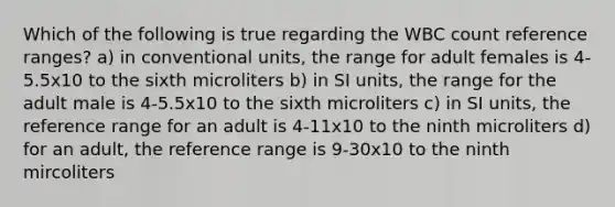 Which of the following is true regarding the WBC count reference ranges? a) in conventional units, the range for adult females is 4-5.5x10 to the sixth microliters b) in SI units, the range for the adult male is 4-5.5x10 to the sixth microliters c) in SI units, the reference range for an adult is 4-11x10 to the ninth microliters d) for an adult, the reference range is 9-30x10 to the ninth mircoliters