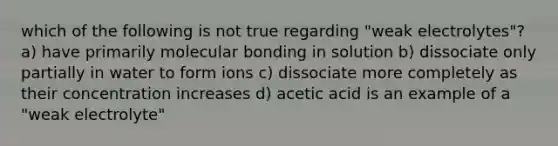 which of the following is not true regarding "weak electrolytes"? a) have primarily molecular bonding in solution b) dissociate only partially in water to form ions c) dissociate more completely as their concentration increases d) acetic acid is an example of a "weak electrolyte"