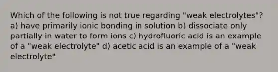 Which of the following is not true regarding "weak electrolytes"? a) have primarily ionic bonding in solution b) dissociate only partially in water to form ions c) hydrofluoric acid is an example of a "weak electrolyte" d) acetic acid is an example of a "weak electrolyte"