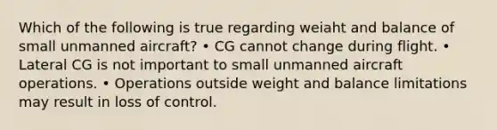 Which of the following is true regarding weiaht and balance of small unmanned aircraft? • CG cannot change during flight. • Lateral CG is not important to small unmanned aircraft operations. • Operations outside weight and balance limitations may result in loss of control.