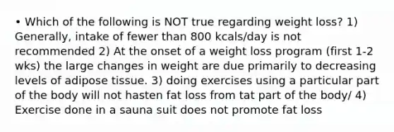 • Which of the following is NOT true regarding weight loss? 1) Generally, intake of fewer than 800 kcals/day is not recommended 2) At the onset of a weight loss program (first 1-2 wks) the large changes in weight are due primarily to decreasing levels of adipose tissue. 3) doing exercises using a particular part of the body will not hasten fat loss from tat part of the body/ 4) Exercise done in a sauna suit does not promote fat loss