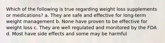 Which of the following is true regarding weight loss supplements or medications? a. They are safe and effective for long-term weight management b. None have proven to be effective for weight loss c. They are well regulated and monitored by the FDA d. Most have side effects and some may be harmful