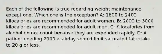 Each of the following is true regarding weight maintenance except one. Which one is the exception? A: 1600 to 2400 kilocalories are recommended for adult women. B: 2000 to 3000 kilocalories are recommended for adult men. C: Kilocalories from alcohol do not count because they are expended rapidly. D: A patient needing 2000 kcal/day should limit saturated fat intake to 20 g or less.