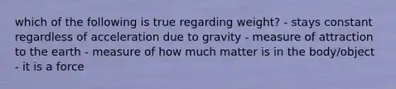 which of the following is true regarding weight? - stays constant regardless of acceleration due to gravity - measure of attraction to the earth - measure of how much matter is in the body/object - it is a force