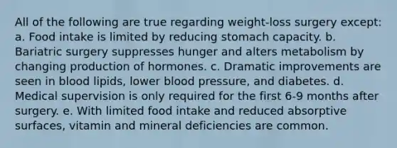 All of the following are true regarding weight-loss surgery except: a. Food intake is limited by reducing stomach capacity. b. Bariatric surgery suppresses hunger and alters metabolism by changing production of hormones. c. Dramatic improvements are seen in blood lipids, lower blood pressure, and diabetes. d. Medical supervision is only required for the first 6-9 months after surgery. e. With limited food intake and reduced absorptive surfaces, vitamin and mineral deficiencies are common.