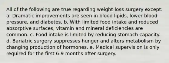 All of the following are true regarding weight-loss surgery except: a. Dramatic improvements are seen in blood lipids, lower blood pressure, and diabetes. b. With limited food intake and reduced absorptive surfaces, vitamin and mineral deficiencies are common. c. Food intake is limited by reducing stomach capacity. d. Bariatric surgery suppresses hunger and alters metabolism by changing production of hormones. e. Medical supervision is only required for the first 6-9 months after surgery.