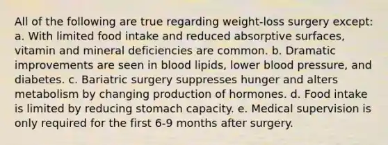 All of the following are true regarding weight-loss surgery except: a. With limited food intake and reduced absorptive surfaces, vitamin and mineral deficiencies are common. b. Dramatic improvements are seen in blood lipids, lower blood pressure, and diabetes. c. Bariatric surgery suppresses hunger and alters metabolism by changing production of hormones. d. Food intake is limited by reducing stomach capacity. e. Medical supervision is only required for the first 6-9 months after surgery.