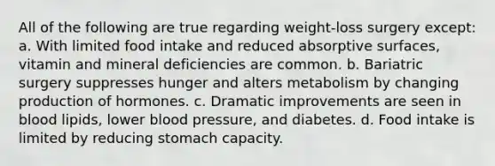 All of the following are true regarding weight-loss surgery except: a. With limited food intake and reduced absorptive surfaces, vitamin and mineral deficiencies are common. b. Bariatric surgery suppresses hunger and alters metabolism by changing production of hormones. c. Dramatic improvements are seen in blood lipids, lower blood pressure, and diabetes. d. Food intake is limited by reducing stomach capacity.