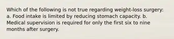 Which of the following is not true regarding weight-loss surgery: a. Food intake is limited by reducing stomach capacity. b. Medical supervision is required for only the first six to nine months after surgery.