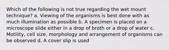 Which of the following is not true regarding the wet mount technique? a. Viewing of the organisms is best done with as much illumination as possible b. A specimen is placed on a microscope slide either in a drop of broth or a drop of water c. Motility, cell size, morphology and arrangement of organisms can be observed d. A cover slip is used