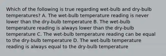 Which of the following is true regarding wet-bulb and dry-bulb temperatures? A. The wet-bulb temperature reading is never lower than the dry-bulb temperature B. The wet-bulb temperature reading is always lower than the dry-bulb temperature C. The wet-bulb temperature reading can be equal to the dry-bulb temperature D. The wet-bulb temperature reading is always equal to the dry-bulb temperature