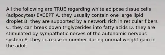 All the following are TRUE regarding white adipose tissue cells (adipocytes) EXCEPT A. they usually contain one large lipid droplet B. they are supported by a network rich in reticular fibers C. they can break down triglycerides into fatty acids D. they are stimulated by sympathetic nerves of the autonomic nervous system E. they increase in number during normal weight gain in the adult