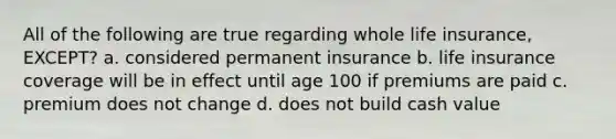 All of the following are true regarding whole life insurance, EXCEPT? a. considered permanent insurance b. life insurance coverage will be in effect until age 100 if premiums are paid c. premium does not change d. does not build cash value