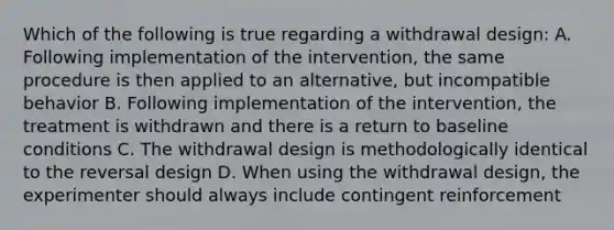 Which of the following is true regarding a withdrawal design: A. Following implementation of the intervention, the same procedure is then applied to an alternative, but incompatible behavior B. Following implementation of the intervention, the treatment is withdrawn and there is a return to baseline conditions C. The withdrawal design is methodologically identical to the reversal design D. When using the withdrawal design, the experimenter should always include contingent reinforcement