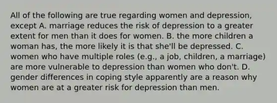 All of the following are true regarding women and depression, except A. marriage reduces the risk of depression to a greater extent for men than it does for women. B. the more children a woman has, the more likely it is that she'll be depressed. C. women who have multiple roles (e.g., a job, children, a marriage) are more vulnerable to depression than women who don't. D. gender differences in coping style apparently are a reason why women are at a greater risk for depression than men.