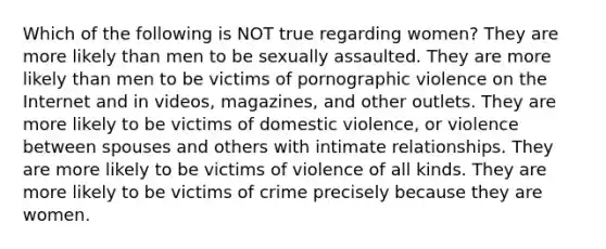 Which of the following is NOT true regarding women? They are more likely than men to be sexually assaulted. They are more likely than men to be victims of pornographic violence on the Internet and in videos, magazines, and other outlets. They are more likely to be victims of domestic violence, or violence between spouses and others with intimate relationships. They are more likely to be victims of violence of all kinds. They are more likely to be victims of crime precisely because they are women.