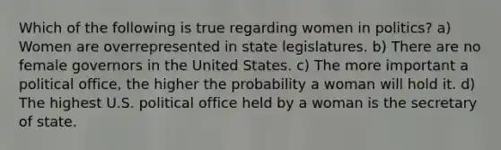 Which of the following is true regarding women in politics? a) Women are overrepresented in state legislatures. b) There are no female governors in the United States. c) The more important a political office, the higher the probability a woman will hold it. d) The highest U.S. political office held by a woman is the secretary of state.