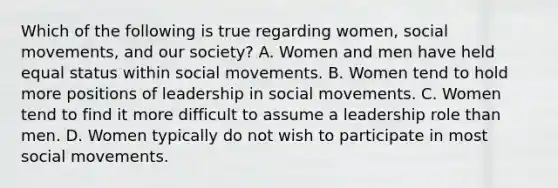 Which of the following is true regarding women, social movements, and our society? A. Women and men have held equal status within social movements. B. Women tend to hold more positions of leadership in social movements. C. Women tend to find it more difficult to assume a leadership role than men. D. Women typically do not wish to participate in most social movements.