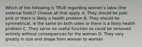 Which of the following is TRUE regarding women's labia (the external folds)? Choose all that apply. A. They should be pale pink or there is likely a health problem B. They should be symmetrical, ie the same on both sides or there is a likely health problem C. They serve no useful function so could be removed entirely without consequences for the woman D. They vary greatly in size and shape from woman to woman