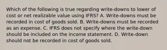 Which of the following is true regarding write-downs to lower of cost or net realizable value using IFRS? A. Write-downs must be recorded in cost of goods sold. B. Write-downs must be recorded as an expense. C. IFRS does not specify where the write-down should be included on the income statement. D. Write-down should not be recorded in cost of goods sold.