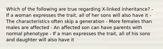 Which of the following are true regarding X-linked inheritance? - If a woman expresses the trait, all of her sons will also have it - The characteristics often skip a generation - More females than males are affected - An affected son can have parents with normal phenotype - If a man expresses the trait, all of his sons and daughter will also have it