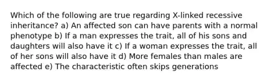 Which of the following are true regarding X-linked recessive inheritance? a) An affected son can have parents with a normal phenotype b) If a man expresses the trait, all of his sons and daughters will also have it c) If a woman expresses the trait, all of her sons will also have it d) More females than males are affected e) The characteristic often skips generations