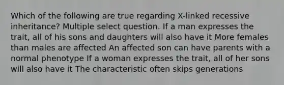 Which of the following are true regarding X-linked recessive inheritance? Multiple select question. If a man expresses the trait, all of his sons and daughters will also have it More females than males are affected An affected son can have parents with a normal phenotype If a woman expresses the trait, all of her sons will also have it The characteristic often skips generations