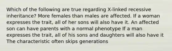 Which of the following are true regarding X-linked recessive inheritance? More females than males are affected. If a woman expresses the trait, all of her sons will also have it. An affected son can have parents with a normal phenotype If a man expresses the trait, all of his sons and daughters will also have it The characteristic often skips generations