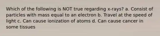 Which of the following is NOT true regarding x-rays? a. Consist of particles with mass equal to an electron b. Travel at the speed of light c. Can cause ionization of atoms d. Can cause cancer in some tissues