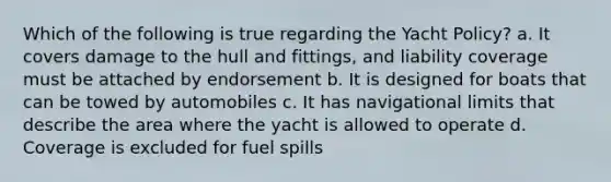 Which of the following is true regarding the Yacht Policy? a. It covers damage to the hull and fittings, and liability coverage must be attached by endorsement b. It is designed for boats that can be towed by automobiles c. It has navigational limits that describe the area where the yacht is allowed to operate d. Coverage is excluded for fuel spills