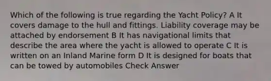 Which of the following is true regarding the Yacht Policy? A It covers damage to the hull and fittings. Liability coverage may be attached by endorsement B It has navigational limits that describe the area where the yacht is allowed to operate C It is written on an Inland Marine form D It is designed for boats that can be towed by automobiles Check Answer