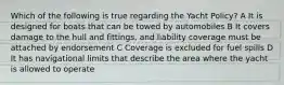 Which of the following is true regarding the Yacht Policy? A It is designed for boats that can be towed by automobiles B It covers damage to the hull and fittings, and liability coverage must be attached by endorsement C Coverage is excluded for fuel spills D It has navigational limits that describe the area where the yacht is allowed to operate