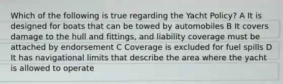 Which of the following is true regarding the Yacht Policy? A It is designed for boats that can be towed by automobiles B It covers damage to the hull and fittings, and liability coverage must be attached by endorsement C Coverage is excluded for fuel spills D It has navigational limits that describe the area where the yacht is allowed to operate