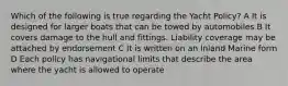 Which of the following is true regarding the Yacht Policy? A It is designed for larger boats that can be towed by automobiles B It covers damage to the hull and fittings. Liability coverage may be attached by endorsement C It is written on an Inland Marine form D Each policy has navigational limits that describe the area where the yacht is allowed to operate