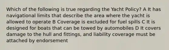 Which of the following is true regarding the Yacht Policy? A It has navigational limits that describe the area where the yacht is allowed to operate B Coverage is excluded for fuel spills C It is designed for boats that can be towed by automobiles D It covers damage to the hull and fittings, and liability coverage must be attached by endorsement