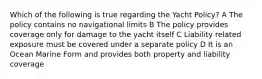 Which of the following is true regarding the Yacht Policy? A The policy contains no navigational limits B The policy provides coverage only for damage to the yacht itself C Liability related exposure must be covered under a separate policy D It is an Ocean Marine Form and provides both property and liability coverage