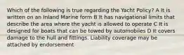 Which of the following is true regarding the Yacht Policy? A It is written on an Inland Marine form B It has navigational limits that describe the area where the yacht is allowed to operate C It is designed for boats that can be towed by automobiles D It covers damage to the hull and fittings. Liability coverage may be attached by endorsement