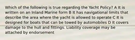 Which of the following is true regarding the Yacht Policy? A It is written on an Inland Marine form B It has navigational limits that describe the area where the yacht is allowed to operate C It is designed for boats that can be towed by automobiles D It covers damage to the hull and fittings. Liability coverage may be attached by endorsement