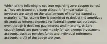 Which of the following is not true regarding zero-coupon bonds? a. They are issued at a deep discount from par value. b. Investors are taxed on the total amount of interest earned at maturity. c. The issuing firm is permitted to deduct the amortized discount as interest expense for federal income tax purposes, even though it does not pay interest until maturity. d. Zero-coupon bonds are purchased mainly for tax-exempt investment accounts, such as pension funds and individual retirement accounts. e. All of the above are true.