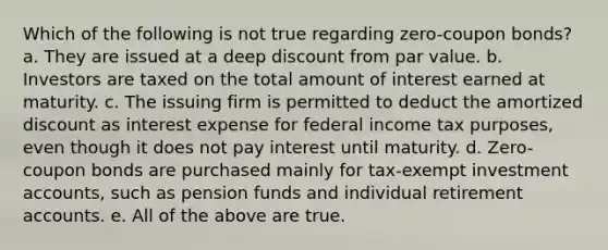 Which of the following is not true regarding zero-coupon bonds? a. They are issued at a deep discount from par value. b. Investors are taxed on the total amount of interest earned at maturity. c. The issuing firm is permitted to deduct the amortized discount as interest expense for federal income tax purposes, even though it does not pay interest until maturity. d. Zero-coupon bonds are purchased mainly for tax-exempt investmen<a href='https://www.questionai.com/knowledge/k7x83BRk9p-t-accounts' class='anchor-knowledge'>t accounts</a>, such as pension funds and individual retirement accounts. e. All of the above are true.