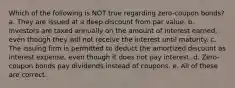 Which of the following is NOT true regarding zero-coupon bonds? a. They are issued at a deep discount from par value. b. Investors are taxed annually on the amount of interest earned, even though they will not receive the interest until maturity. c. The issuing firm is permitted to deduct the amortized discount as interest expense, even though it does not pay interest. d. Zero-coupon bonds pay dividends instead of coupons. e. All of these are correct.